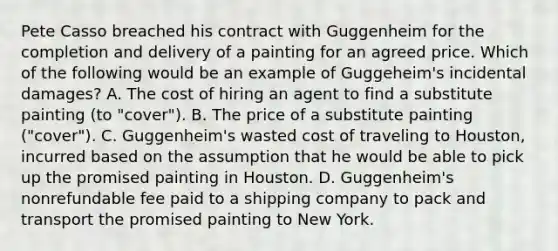 Pete Casso breached his contract with Guggenheim for the completion and delivery of a painting for an agreed price. Which of the following would be an example of Guggeheim's incidental damages? A. The cost of hiring an agent to find a substitute painting (to "cover"). B. The price of a substitute painting ("cover"). C. Guggenheim's wasted cost of traveling to Houston, incurred based on the assumption that he would be able to pick up the promised painting in Houston. D. Guggenheim's nonrefundable fee paid to a shipping company to pack and transport the promised painting to New York.