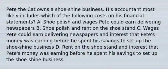 Pete the Cat owns a shoe-shine business. His accountant most likely includes which of the following costs on his <a href='https://www.questionai.com/knowledge/kFBJaQCz4b-financial-statements' class='anchor-knowledge'>financial statements</a>? A. Shoe polish and wages Pete could earn delivering newspapers B. Shoe polish and rent on the shoe stand C. Wages Pete could earn delivering newspapers and interest that Pete's money was earning before he spent his savings to set up the shoe-shine business D. Rent on the shoe stand and interest that Pete's money was earning before he spent his savings to set up the shoe-shine business