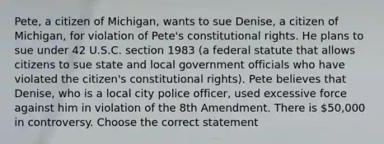 Pete, a citizen of Michigan, wants to sue Denise, a citizen of Michigan, for violation of Pete's constitutional rights. He plans to sue under 42 U.S.C. section 1983 (a federal statute that allows citizens to sue state and local government officials who have violated the citizen's constitutional rights). Pete believes that Denise, who is a local city police officer, used excessive force against him in violation of the 8th Amendment. There is 50,000 in controversy. Choose the correct statement