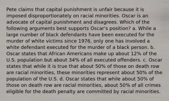 Pete claims that capital punishment is unfair because it is imposed disproportionately on racial minorities. Oscar is an advocate of capital punishment and disagrees. Which of the following arguments best supports Oscar's position? a. While a large number of black defendants have been executed for the murder of white victims since 1976, only one has involved a white defendant executed for the murder of a black person. b. Oscar states that African Americans make up about 12% of the U.S. population but about 34% of all executed offenders. c. Oscar states that while it is true that about 50% of those on death row are racial minorities, these minorities represent about 50% of the population of the U.S. d. Oscar states that while about 50% of those on death row are racial minorities, about 50% of all crimes eligible for the death penalty are committed by racial minorities.