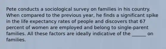 Pete conducts a sociological survey on families in his country. When compared to the previous year, he finds a significant spike in the life expectancy rates of people and discovers that 67 percent of women are employed and belong to single-parent families. All these factors are ideally indicative of the ______ on families.