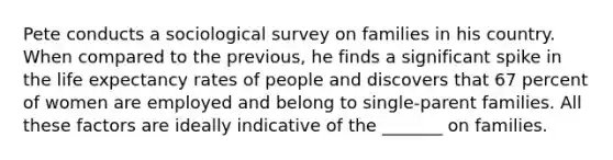 Pete conducts a sociological survey on families in his country. When compared to the previous, he finds a significant spike in the life expectancy rates of people and discovers that 67 percent of women are employed and belong to single-parent families. All these factors are ideally indicative of the _______ on families.