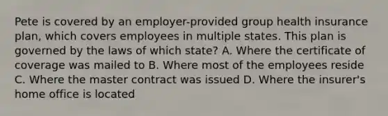 Pete is covered by an employer-provided group health insurance plan, which covers employees in multiple states. This plan is governed by the laws of which state? A. Where the certificate of coverage was mailed to B. Where most of the employees reside C. Where the master contract was issued D. Where the insurer's home office is located