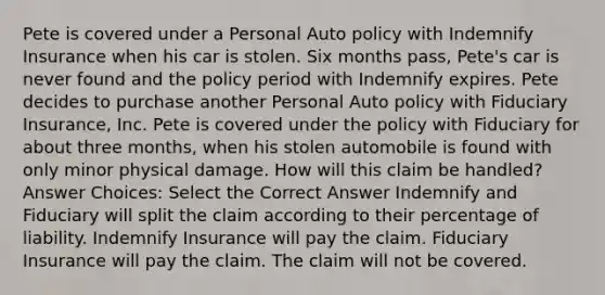 Pete is covered under a Personal Auto policy with Indemnify Insurance when his car is stolen. Six months pass, Pete's car is never found and the policy period with Indemnify expires. Pete decides to purchase another Personal Auto policy with Fiduciary Insurance, Inc. Pete is covered under the policy with Fiduciary for about three months, when his stolen automobile is found with only minor physical damage. How will this claim be handled? Answer Choices: Select the Correct Answer Indemnify and Fiduciary will split the claim according to their percentage of liability. Indemnify Insurance will pay the claim. Fiduciary Insurance will pay the claim. The claim will not be covered.