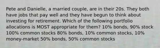 Pete and Danielle, a married couple, are in their 20s. They both have jobs that pay well and they have begun to think about investing for retirement. Which of the following portfolio allocations is MOST appropriate for them? 10% bonds, 90% stock 100% common stocks 80% bonds, 10% common stocks, 10% money-market 50% bonds, 50% common stocks