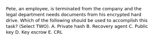 Pete, an employee, is terminated from the company and the legal department needs documents from his encrypted hard drive. Which of the following should be used to accomplish this task? (Select TWO). A. Private hash B. Recovery agent C. Public key D. Key escrow E. CRL