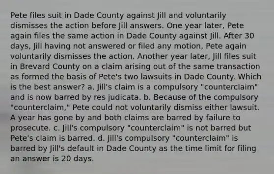 Pete files suit in Dade County against Jill and voluntarily dismisses the action before Jill answers. One year later, Pete again files the same action in Dade County against Jill. After 30 days, Jill having not answered or filed any motion, Pete again voluntarily dismisses the action. Another year later, Jill files suit in Brevard County on a claim arising out of the same transaction as formed the basis of Pete's two lawsuits in Dade County. Which is the best answer? a. Jill's claim is a compulsory "counterclaim" and is now barred by res judicata. b. Because of the compulsory "counterclaim," Pete could not voluntarily dismiss either lawsuit. A year has gone by and both claims are barred by failure to prosecute. c. Jill's compulsory "counterclaim" is not barred but Pete's claim is barred. d. Jill's compulsory "counterclaim" is barred by Jill's default in Dade County as the time limit for filing an answer is 20 days.