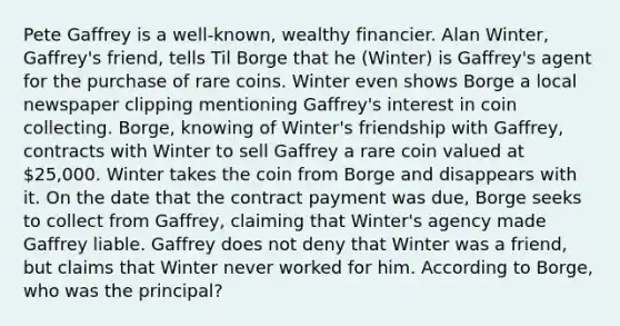 Pete Gaffrey is a well-known, wealthy financier. Alan Winter, Gaffrey's friend, tells Til Borge that he (Winter) is Gaffrey's agent for the purchase of rare coins. Winter even shows Borge a local newspaper clipping mentioning Gaffrey's interest in coin collecting. Borge, knowing of Winter's friendship with Gaffrey, contracts with Winter to sell Gaffrey a rare coin valued at 25,000. Winter takes the coin from Borge and disappears with it. On the date that the contract payment was due, Borge seeks to collect from Gaffrey, claiming that Winter's agency made Gaffrey liable. Gaffrey does not deny that Winter was a friend, but claims that Winter never worked for him. According to Borge, who was the principal?