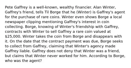 Pete Gaffrey is a well-known, wealthy financier. Alan Winter, Gaffrey's friend, tells Til Borge that he (Winter) is Gaffrey's agent for the purchase of rare coins. Winter even shows Borge a local newspaper clipping mentioning Gaffrey's interest in coin collecting. Borge, knowing of Winter's friendship with Gaffrey, contracts with Winter to sell Gaffrey a rare coin valued at 25,000. Winter takes the coin from Borge and disappears with it. On the date that the contract payment was due, Borge seeks to collect from Gaffrey, claiming that Winter's agency made Gaffrey liable. Gaffrey does not deny that Winter was a friend, but claims that Winter never worked for him. According to Borge, who was the agent?