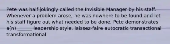 Pete was half-jokingly called the <a href='https://www.questionai.com/knowledge/kp9BDjMgL7-invisible-man' class='anchor-knowledge'>invisible man</a>ager by his staff. Whenever a problem arose, he was nowhere to be found and let his staff figure out what needed to be done. Pete demonstrates a(n) ______ leadership style. laissez-faire autocratic transactional transformational