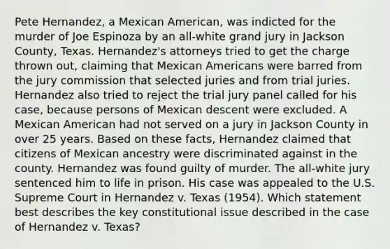 Pete Hernandez, a Mexican American, was indicted for the murder of Joe Espinoza by an all-white grand jury in Jackson County, Texas. Hernandez's attorneys tried to get the charge thrown out, claiming that Mexican Americans were barred from the jury commission that selected juries and from trial juries. Hernandez also tried to reject the trial jury panel called for his case, because persons of Mexican descent were excluded. A Mexican American had not served on a jury in Jackson County in over 25 years. Based on these facts, Hernandez claimed that citizens of Mexican ancestry were discriminated against in the county. Hernandez was found guilty of murder. The all-white jury sentenced him to life in prison. His case was appealed to the U.S. Supreme Court in Hernandez v. Texas (1954). Which statement best describes the key constitutional issue described in the case of Hernandez v. Texas?