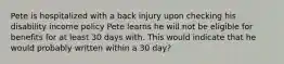 Pete is hospitalized with a back injury upon checking his disability income policy Pete learns he will not be eligible for benefits for at least 30 days with. This would indicate that he would probably written within a 30 day?