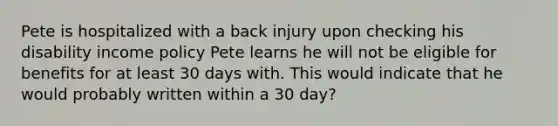 Pete is hospitalized with a back injury upon checking his disability income policy Pete learns he will not be eligible for benefits for at least 30 days with. This would indicate that he would probably written within a 30 day?