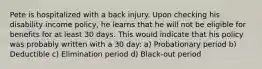 Pete is hospitalized with a back injury. Upon checking his disability income policy, he learns that he will not be eligible for benefits for at least 30 days. This would indicate that his policy was probably written with a 30 day: a) Probationary period b) Deductible c) Elimination period d) Black-out period