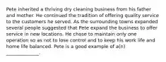 Pete inherited a thriving dry cleaning business from his father and mother. He continued the tradition of offering quality service to the customers he served. As the surrounding towns expanded several people suggested that Pete expand the business to offer service in new locations. He chose to maintain only one operation so as not to lose control and to keep his work life and home life balanced. Pete is a good example of a(n) ______________.