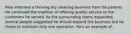 Pete inherited a thriving dry cleaning business from his parents. He continued the tradition of offering quality service to the customers he served. As the surrounding towns expanded, several people suggested he should expand the business but he chose to maintain only one operation. He's an example of: