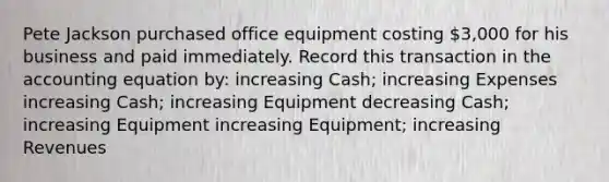 Pete Jackson purchased office equipment costing 3,000 for his business and paid immediately. Record this transaction in the accounting equation by: increasing Cash; increasing Expenses increasing Cash; increasing Equipment decreasing Cash; increasing Equipment increasing Equipment; increasing Revenues