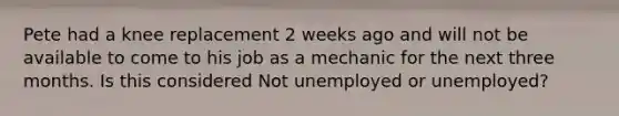 Pete had a knee replacement 2 weeks ago and will not be available to come to his job as a mechanic for the next three months. Is this considered Not unemployed or unemployed?