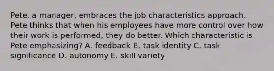 Pete, a manager, embraces the job characteristics approach. Pete thinks that when his employees have more control over how their work is performed, they do better. Which characteristic is Pete emphasizing? A. feedback B. task identity C. task significance D. autonomy E. skill variety