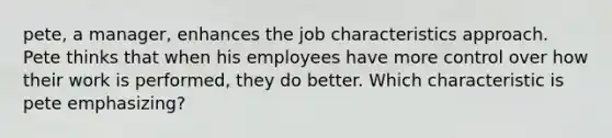 pete, a manager, enhances the job characteristics approach. Pete thinks that when his employees have more control over how their work is performed, they do better. Which characteristic is pete emphasizing?