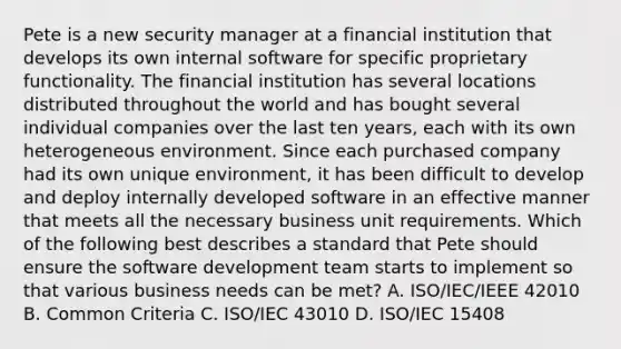 Pete is a new security manager at a financial institution that develops its own internal software for specific proprietary functionality. The financial institution has several locations distributed throughout the world and has bought several individual companies over the last ten years, each with its own heterogeneous environment. Since each purchased company had its own unique environment, it has been difficult to develop and deploy internally developed software in an effective manner that meets all the necessary business unit requirements. Which of the following best describes a standard that Pete should ensure the software development team starts to implement so that various business needs can be met? A. ISO/IEC/IEEE 42010 B. Common Criteria C. ISO/IEC 43010 D. ISO/IEC 15408