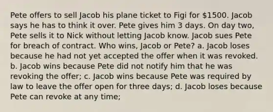 Pete offers to sell Jacob his plane ticket to Figi for 1500. Jacob says he has to think it over. Pete gives him 3 days. On day two, Pete sells it to Nick without letting Jacob know. Jacob sues Pete for breach of contract. Who wins, Jacob or Pete? a. Jacob loses because he had not yet accepted the offer when it was revoked. b. Jacob wins because Pete did not notify him that he was revoking the offer; c. Jacob wins because Pete was required by law to leave the offer open for three days; d. Jacob loses because Pete can revoke at any time;