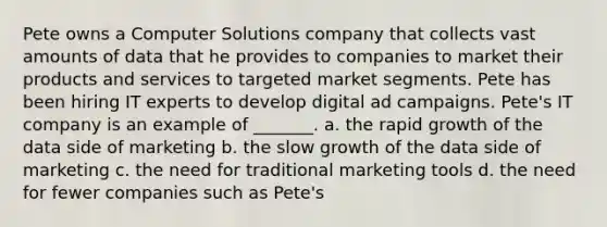 Pete owns a Computer Solutions company that collects vast amounts of data that he provides to companies to market their products and services to targeted market segments. Pete has been hiring IT experts to develop digital ad campaigns. Pete's IT company is an example of _______. a. the rapid growth of the data side of marketing b. the slow growth of the data side of marketing c. the need for traditional marketing tools d. the need for fewer companies such as Pete's