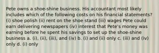 Pete owns a shoe-shine business. His accountant most likely includes which of the following costs on his <a href='https://www.questionai.com/knowledge/kFBJaQCz4b-financial-statements' class='anchor-knowledge'>financial statements</a>? (i) shoe polish (ii) rent on the shoe stand (iii) wages Pete could earn delivering newspapers (iv) interest that Pete's money was earning before he spent his savings to set up the shoe-shine business a. (i), (ii), (iii), and (iv) b. (i) and (ii) only c. (iii) and (iv) only d. (i) only