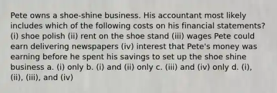 Pete owns a shoe-shine business. His accountant most likely includes which of the following costs on his <a href='https://www.questionai.com/knowledge/kFBJaQCz4b-financial-statements' class='anchor-knowledge'>financial statements</a>? (i) shoe polish (ii) rent on the shoe stand (iii) wages Pete could earn delivering newspapers (iv) interest that Pete's money was earning before he spent his savings to set up the shoe shine business a. (i) only b. (i) and (ii) only c. (iii) and (iv) only d. (i), (ii), (iii), and (iv)