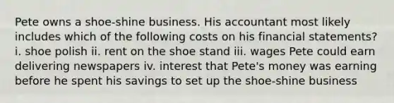 Pete owns a shoe-shine business. His accountant most likely includes which of the following costs on his financial statements? i. shoe polish ii. rent on the shoe stand iii. wages Pete could earn delivering newspapers iv. interest that Pete's money was earning before he spent his savings to set up the shoe-shine business