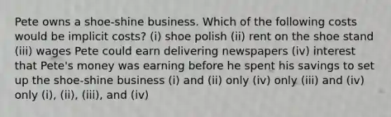 Pete owns a shoe-shine business. Which of the following costs would be implicit costs? (i) shoe polish (ii) rent on the shoe stand (iii) wages Pete could earn delivering newspapers (iv) interest that Pete's money was earning before he spent his savings to set up the shoe-shine business (i) and (ii) only (iv) only (iii) and (iv) only (i), (ii), (iii), and (iv)