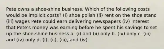 Pete owns a shoe-shine business. Which of the following costs would be implicit costs? (i) shoe polish (ii) rent on the shoe stand (iii) wages Pete could earn delivering newspapers (iv) interest that Pete's money was earning before he spent his savings to set up the shoe-shine business a. (i) and (ii) only b. (iv) only c. (iii) and (iv) only d. (i), (ii), (iii), and (iv)