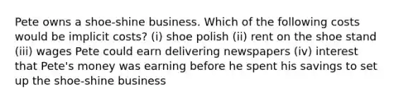 Pete owns a shoe-shine business. Which of the following costs would be implicit costs? (i) shoe polish (ii) rent on the shoe stand (iii) wages Pete could earn delivering newspapers (iv) interest that Pete's money was earning before he spent his savings to set up the shoe-shine business