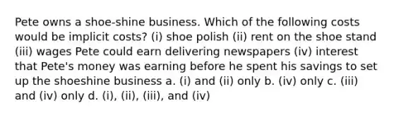 Pete owns a shoe-shine business. Which of the following costs would be implicit costs? (i) shoe polish (ii) rent on the shoe stand (iii) wages Pete could earn delivering newspapers (iv) interest that Pete's money was earning before he spent his savings to set up the shoeshine business a. (i) and (ii) only b. (iv) only c. (iii) and (iv) only d. (i), (ii), (iii), and (iv)