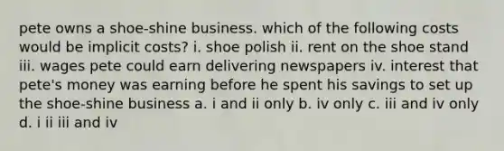 pete owns a shoe-shine business. which of the following costs would be implicit costs? i. shoe polish ii. rent on the shoe stand iii. wages pete could earn delivering newspapers iv. interest that pete's money was earning before he spent his savings to set up the shoe-shine business a. i and ii only b. iv only c. iii and iv only d. i ii iii and iv