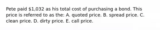 Pete paid 1,032 as his total cost of purchasing a bond. This price is referred to as the: A. quoted price. B. spread price. C. clean price. D. dirty price. E. call price.