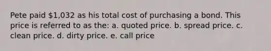 Pete paid 1,032 as his total cost of purchasing a bond. This price is referred to as the: a. quoted price. b. spread price. c. clean price. d. dirty price. e. call price