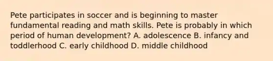 Pete participates in soccer and is beginning to master fundamental reading and math skills. Pete is probably in which period of human development? A. adolescence B. infancy and toddlerhood C. early childhood D. middle childhood