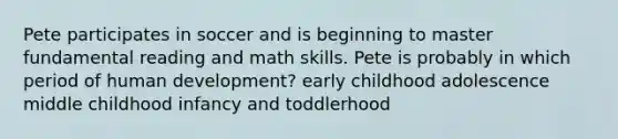 Pete participates in soccer and is beginning to master fundamental reading and math skills. Pete is probably in which period of human development? early childhood adolescence middle childhood infancy and toddlerhood