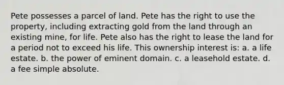 Pete possesses a parcel of land. Pete has the right to use the property, including extracting gold from the land through an existing mine, for life. Pete also has the right to lease the land for a period not to exceed his life. This ownership interest is: a. a life estate. b. the power of eminent domain. c. a leasehold estate. d. a fee simple absolute.