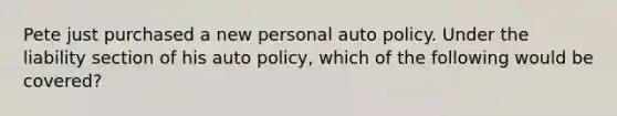 Pete just purchased a new personal auto policy. Under the liability section of his auto policy, which of the following would be covered?