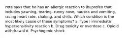 Pete says that he has an allergic reaction to ibuprofen that includes yawning, tearing, runny nose, nausea and vomiting, racing heart rate, shaking, and chills. Which condition is the most likely cause of these symptoms? a. Type I immediate hypersensitivity reaction b. Drug toxicity or overdose c. Opioid withdrawal d. Psychogenic shock