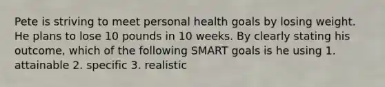 Pete is striving to meet personal health goals by losing weight. He plans to lose 10 pounds in 10 weeks. By clearly stating his outcome, which of the following SMART goals is he using 1. attainable 2. specific 3. realistic