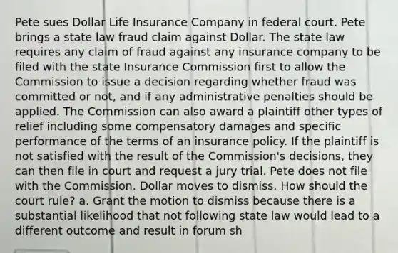 Pete sues Dollar Life Insurance Company in federal court. Pete brings a state law fraud claim against Dollar. The state law requires any claim of fraud against any insurance company to be filed with the state Insurance Commission first to allow the Commission to issue a decision regarding whether fraud was committed or not, and if any administrative penalties should be applied. The Commission can also award a plaintiff other types of relief including some compensatory damages and specific performance of the terms of an insurance policy. If the plaintiff is not satisfied with the result of the Commission's decisions, they can then file in court and request a jury trial. Pete does not file with the Commission. Dollar moves to dismiss. How should the court rule? a. Grant the motion to dismiss because there is a substantial likelihood that not following state law would lead to a different outcome and result in forum sh