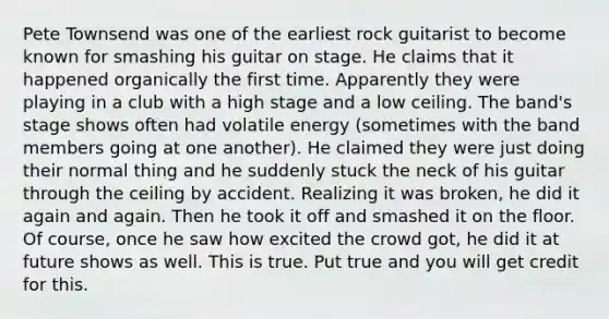 Pete Townsend was one of the earliest rock guitarist to become known for smashing his guitar on stage. He claims that it happened organically the first time. Apparently they were playing in a club with a high stage and a low ceiling. The band's stage shows often had volatile energy (sometimes with the band members going at one another). He claimed they were just doing their normal thing and he suddenly stuck the neck of his guitar through the ceiling by accident. Realizing it was broken, he did it again and again. Then he took it off and smashed it on the floor. Of course, once he saw how excited the crowd got, he did it at future shows as well. This is true. Put true and you will get credit for this.