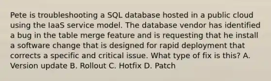 Pete is troubleshooting a SQL database hosted in a public cloud using the IaaS service model. The database vendor has identified a bug in the table merge feature and is requesting that he install a software change that is designed for rapid deployment that corrects a specific and critical issue. What type of fix is this? A. Version update B. Rollout C. Hotfix D. Patch