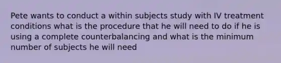 Pete wants to conduct a within subjects study with IV treatment conditions what is the procedure that he will need to do if he is using a complete counterbalancing and what is the minimum number of subjects he will need