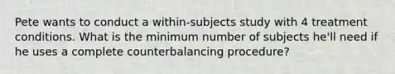 Pete wants to conduct a within-subjects study with 4 treatment conditions. What is the minimum number of subjects he'll need if he uses a complete counterbalancing procedure?