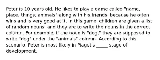 Peter is 10 years old. He likes to play a game called "name, place, things, animals" along with his friends, because he often wins and is very good at it. In this game, children are given a list of random nouns, and they are to write the nouns in the correct column. For example, if the noun is "dog," they are supposed to write "dog" under the "animals" column. According to this scenario, Peter is most likely in Piaget's _____ stage of development.