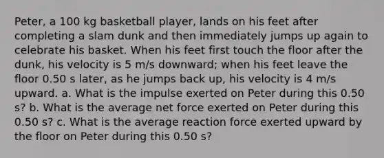 Peter, a 100 kg basketball player, lands on his feet after completing a slam dunk and then immediately jumps up again to celebrate his basket. When his feet first touch the floor after the dunk, his velocity is 5 m/s downward; when his feet leave the floor 0.50 s later, as he jumps back up, his velocity is 4 m/s upward. a. What is the impulse exerted on Peter during this 0.50 s? b. What is the average net force exerted on Peter during this 0.50 s? c. What is the average reaction force exerted upward by the floor on Peter during this 0.50 s?